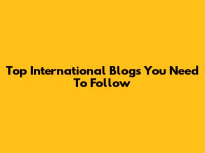 Top International Blogs You Need To Follow