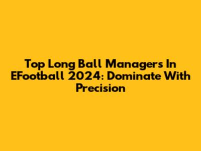 Top Long Ball Managers In EFootball 2024: Dominate With Precision