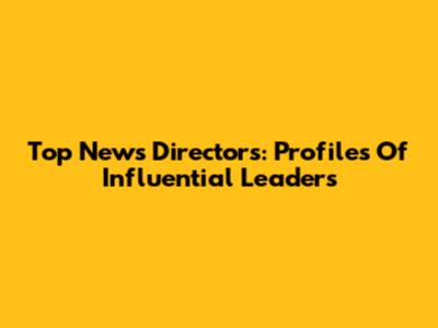 Top News Directors: Profiles Of Influential Leaders