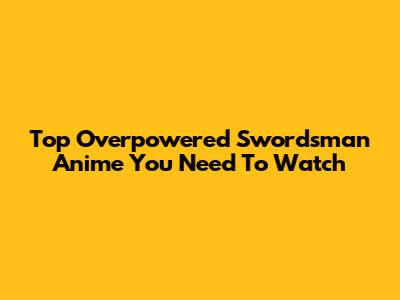 Top Overpowered Swordsman Anime You Need To Watch