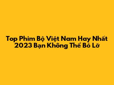 Top Phim Bộ Việt Nam Hay Nhất 2023 Bạn Không Thể Bỏ Lỡ