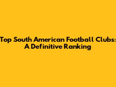 Top South American Football Clubs: A Definitive Ranking