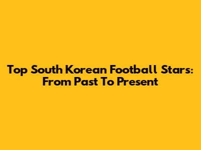 Top South Korean Football Stars: From Past To Present
