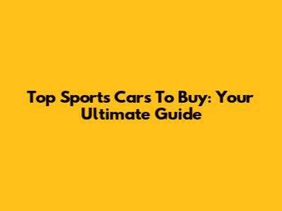 Top Sports Cars To Buy: Your Ultimate Guide