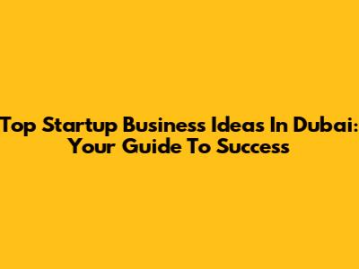 Top Startup Business Ideas In Dubai: Your Guide To Success