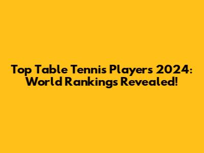 Top Table Tennis Players 2024: World Rankings Revealed!