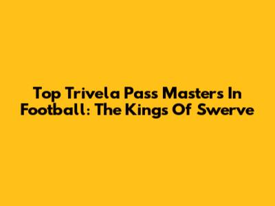 Top Trivela Pass Masters In Football: The Kings Of Swerve