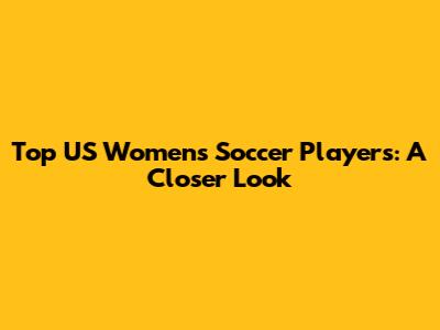 Top US Women's Soccer Players: A Closer Look