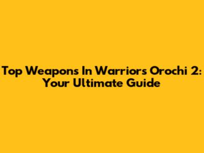 Top Weapons In Warriors Orochi 2: Your Ultimate Guide