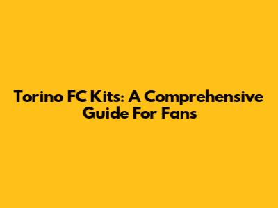 Torino FC Kits: A Comprehensive Guide For Fans
