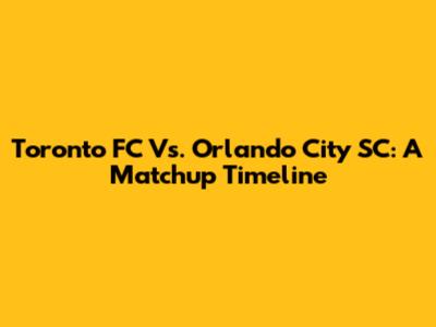 Toronto FC Vs. Orlando City SC: A Matchup Timeline