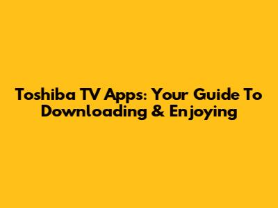 Toshiba TV Apps: Your Guide To Downloading & Enjoying