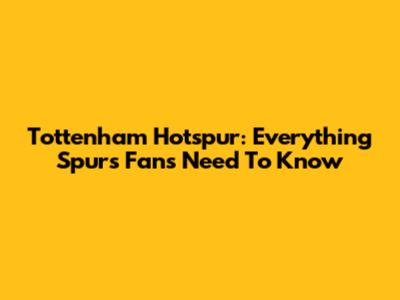 Tottenham Hotspur: Everything Spurs Fans Need To Know