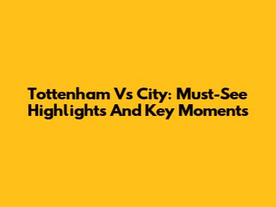Tottenham Vs City: Must-See Highlights And Key Moments