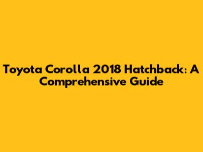 Toyota Corolla 2018 Hatchback: A Comprehensive Guide