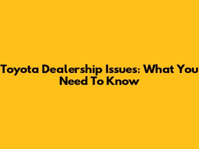 Toyota Dealership Issues: What You Need To Know