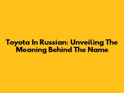 Toyota In Russian: Unveiling The Meaning Behind The Name
