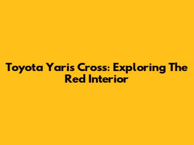 Toyota Yaris Cross: Exploring The Red Interior