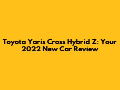 Toyota Yaris Cross Hybrid Z: Your 2022 New Car Review