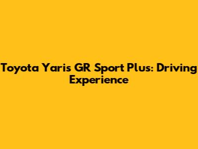 Toyota Yaris GR Sport Plus: Driving Experience