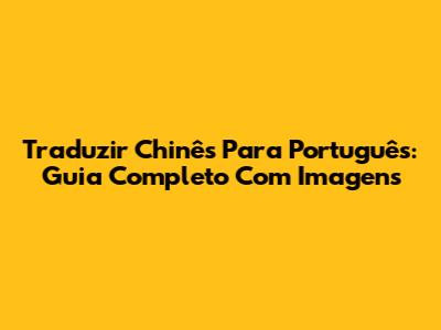 Traduzir Chinês Para Português: Guia Completo Com Imagens