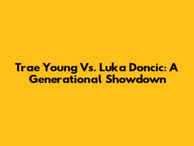 Trae Young Vs. Luka Doncic: A Generational Showdown