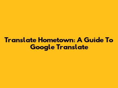 Translate Hometown: A Guide To Google Translate
