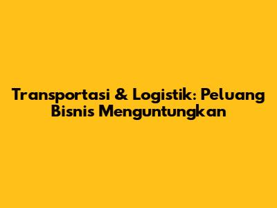 Transportasi & Logistik: Peluang Bisnis Menguntungkan