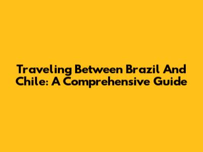 Traveling Between Brazil And Chile: A Comprehensive Guide