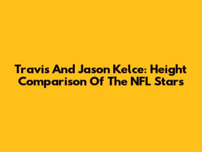 Travis And Jason Kelce: Height Comparison Of The NFL Stars