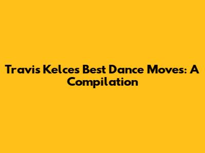 Travis Kelce's Best Dance Moves: A Compilation