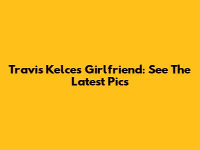 Travis Kelce's Girlfriend: See The Latest Pics