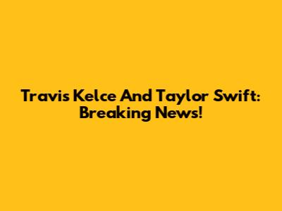 Travis Kelce And Taylor Swift: Breaking News!