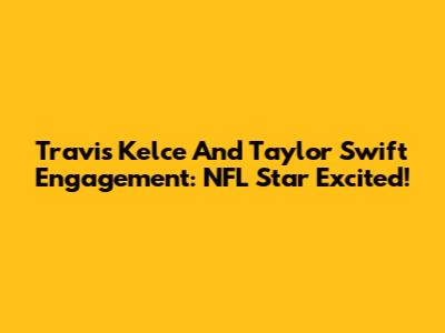 Travis Kelce And Taylor Swift Engagement: NFL Star Excited!