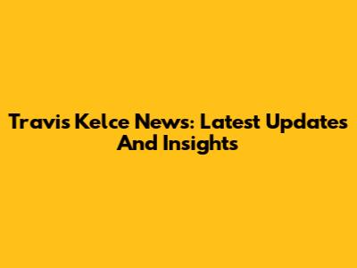 Travis Kelce News: Latest Updates And Insights