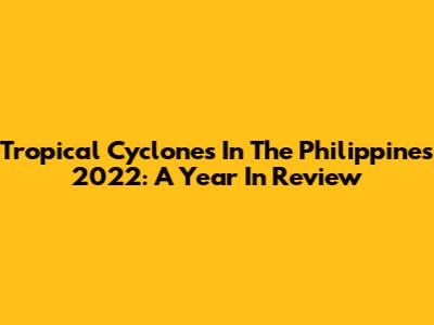 Tropical Cyclones In The Philippines 2022: A Year In Review