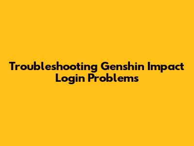 Troubleshooting Genshin Impact Login Problems