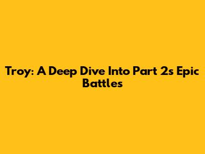Troy: A Deep Dive Into Part 2's Epic Battles