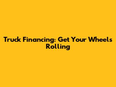 Truck Financing: Get Your Wheels Rolling