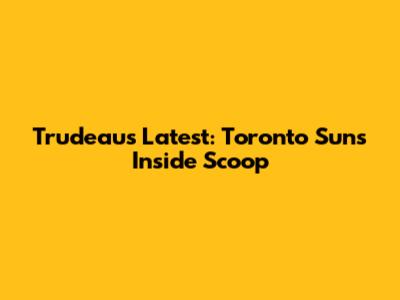 Trudeau's Latest: Toronto Sun's Inside Scoop