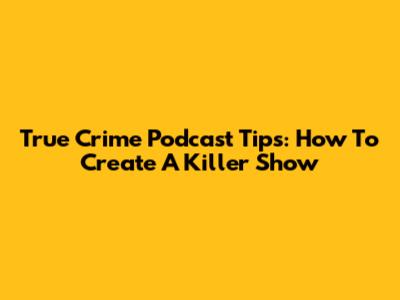 True Crime Podcast Tips: How To Create A Killer Show