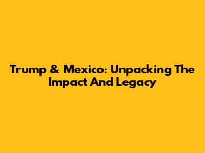 Trump & Mexico: Unpacking The Impact And Legacy