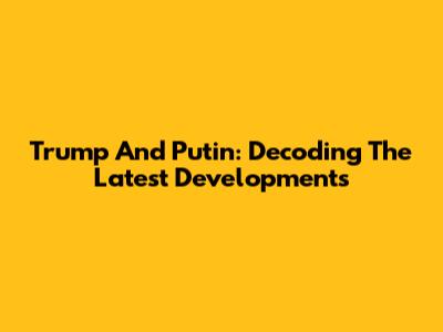 Trump And Putin: Decoding The Latest Developments