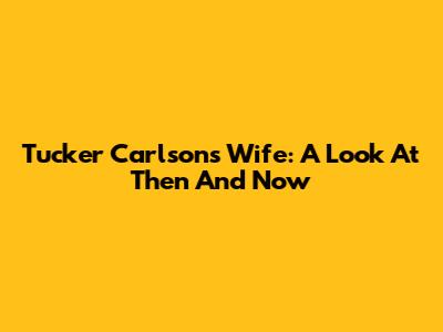 Tucker Carlson's Wife: A Look At Then And Now