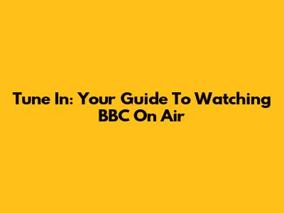 Tune In: Your Guide To Watching BBC On Air