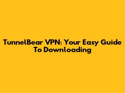 TunnelBear VPN: Your Easy Guide To Downloading
