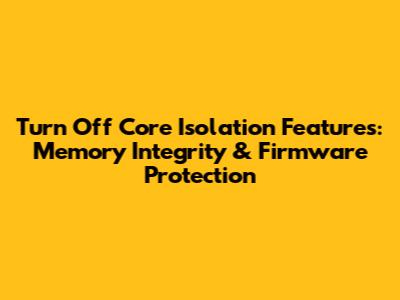 Turn Off Core Isolation Features: Memory Integrity & Firmware Protection