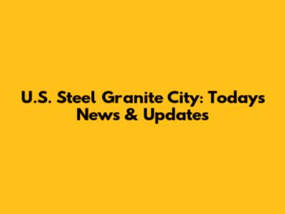 U.S. Steel Granite City: Today's News & Updates
