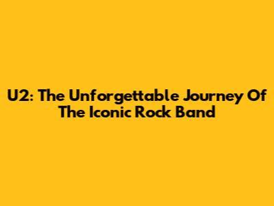 U2: The Unforgettable Journey Of The Iconic Rock Band