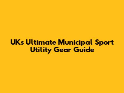 UK's Ultimate Municipal Sport Utility Gear Guide